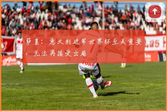 萨基：意大利进军世界杯至关重要，无法再接受出局