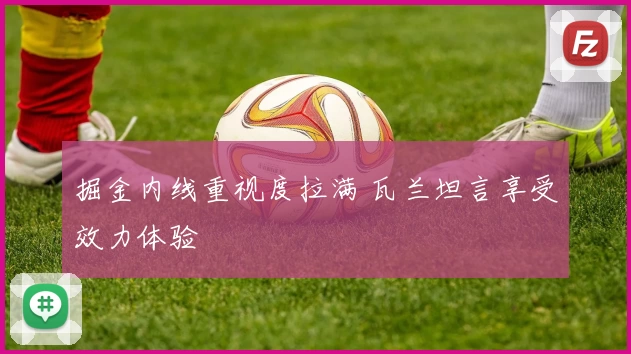 掘金内线重视度拉满 瓦兰坦言享受效力体验
