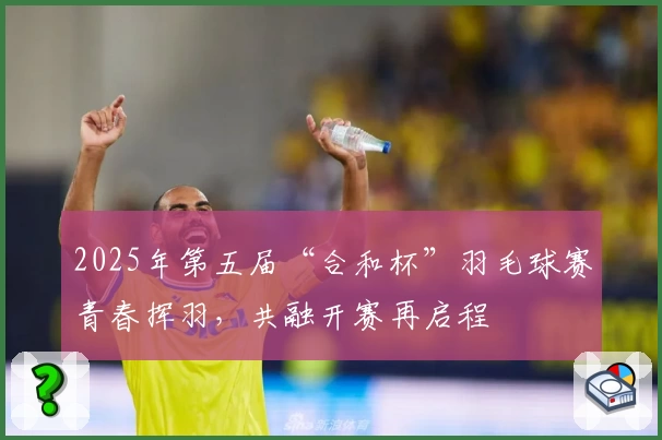 2025年第五届“合和杯”羽毛球赛青春挥羽，共融开赛再启程