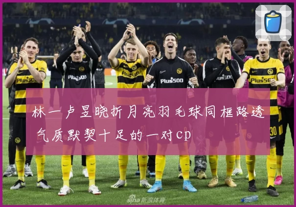 林一卢昱晓折月亮羽毛球同框路透 气质默契十足的一对cp
