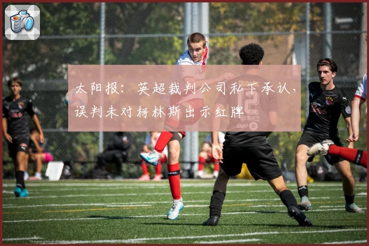 太阳报：英超裁判公司私下承认，误判未对柯林斯出示红牌