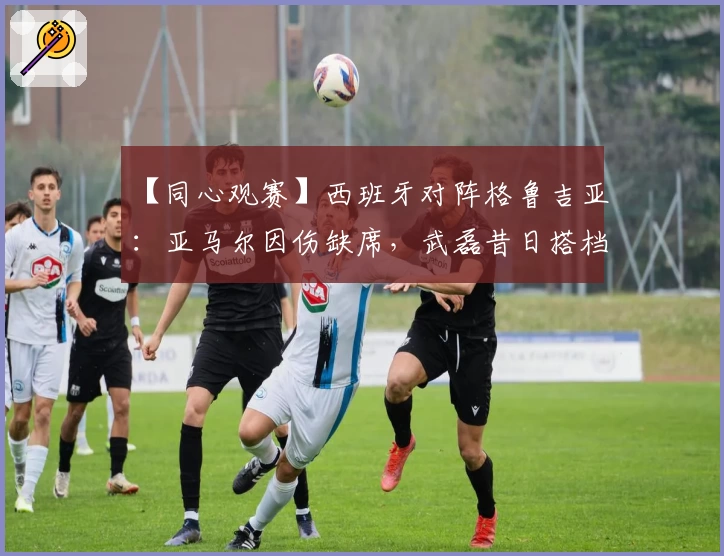 【同心观赛】西班牙对阵格鲁吉亚:亚马尔因伤缺席,武磊昔日搭档入围