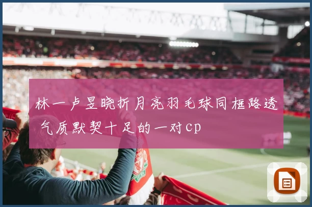林一卢昱晓折月亮羽毛球同框路透 气质默契十足的一对cp