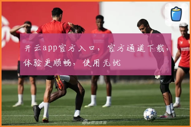 开云app官方入口，官方通道下载，体验更顺畅，使用无忧