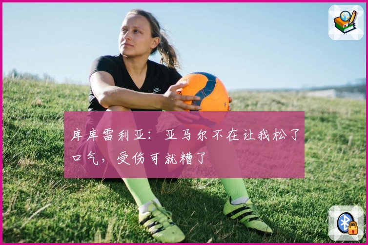 库库雷利亚：亚马尔不在让我松了口气，受伤可就糟了