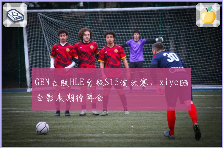 GEN击败HLE晋级S15淘汰赛，xiye晒合影表期待再会