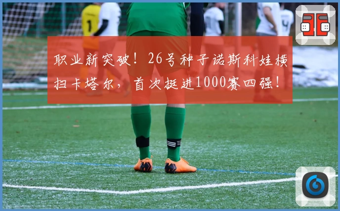 职业新突破！26号种子诺斯科娃横扫卡塔尔，首次挺进1000赛四强！