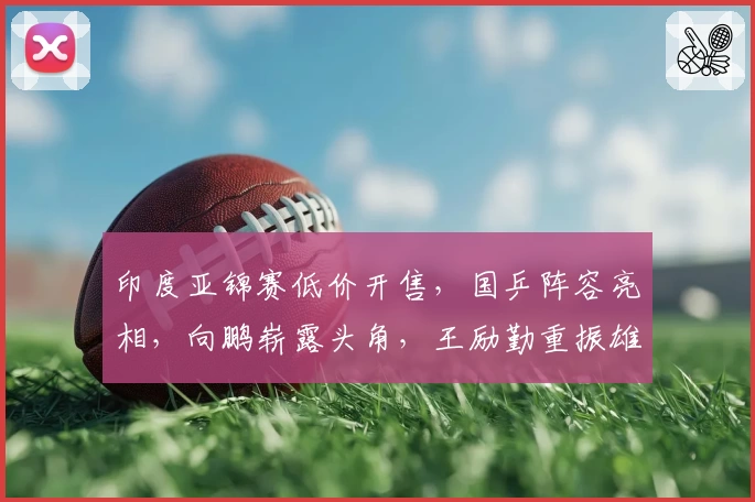 印度亚锦赛低价开售,国乒阵容亮相,向鹏崭露头角,王励勤重振雄风