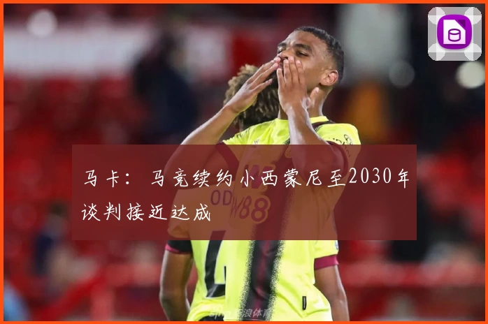 马卡：马竞续约小西蒙尼至2030年谈判接近达成